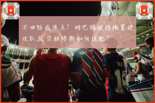 不回防成焦点！姆巴佩被指拖累进攻队友 贝林修斯如何适配？