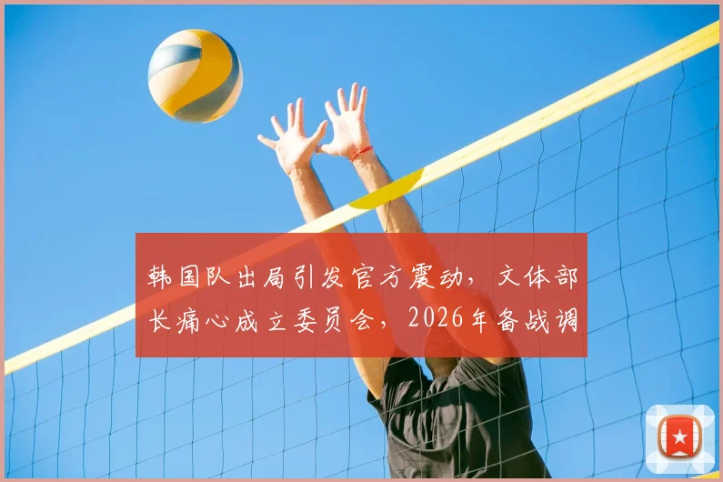 韩国队出局引发官方震动，文体部长痛心成立委员会，2026年备战调查全面启动