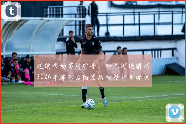 连续两场零封对手！铃木彩艳解析2026年球队后防团结秘籍与关键收获